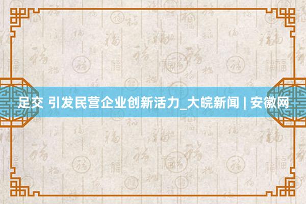 足交 引发民营企业创新活力_大皖新闻 | 安徽网