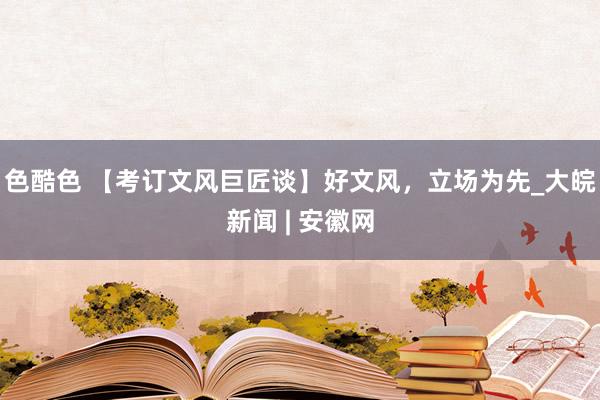 色酷色 【考订文风巨匠谈】好文风，立场为先_大皖新闻 | 安徽网