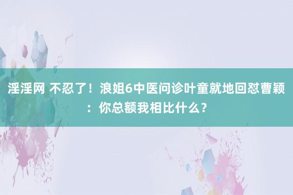 淫淫网 不忍了！浪姐6中医问诊叶童就地回怼曹颖：你总额我相比什么？