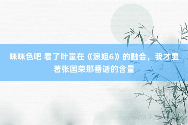咪咪色吧 看了叶童在《浪姐6》的融会，我才显著张国荣那番话的含量