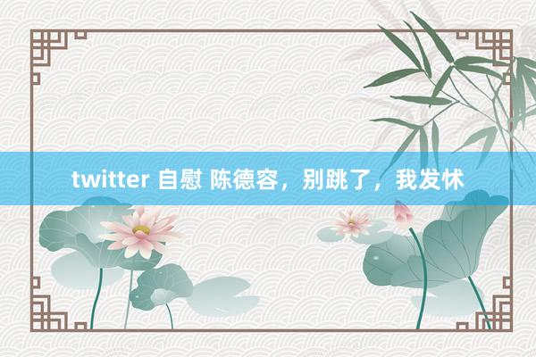 twitter 自慰 陈德容，别跳了，我发怵