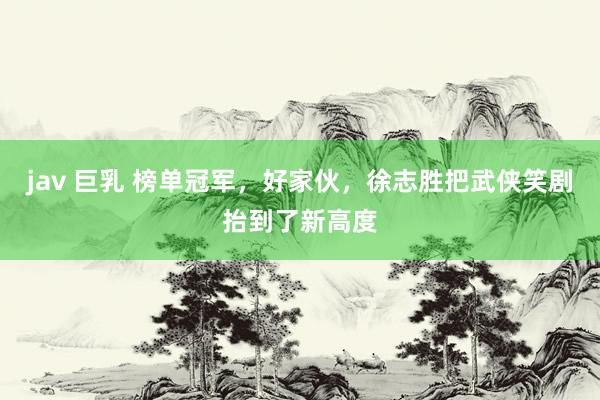 jav 巨乳 榜单冠军，好家伙，徐志胜把武侠笑剧抬到了新高度