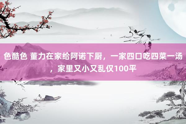 色酷色 董力在家给阿诺下厨，一家四口吃四菜一汤，家里又小又乱仅100平
