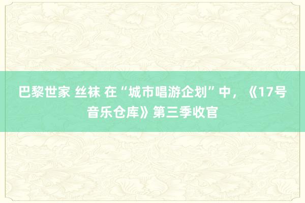 巴黎世家 丝袜 在“城市唱游企划”中，《17号音乐仓库》第三季收官