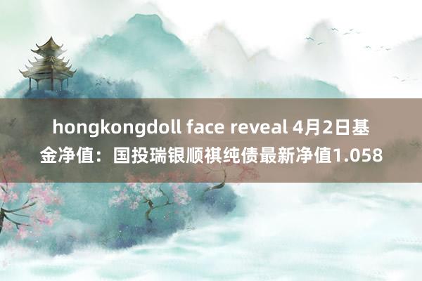 hongkongdoll face reveal 4月2日基金净值：国投瑞银顺祺纯债最新净值1.058