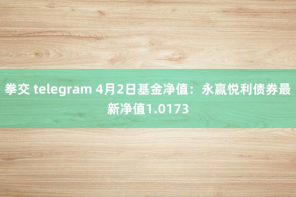 拳交 telegram 4月2日基金净值：永赢悦利债券最新净值1.0173