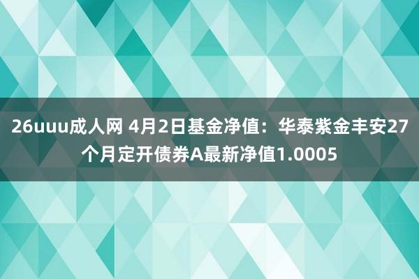 26uuu成人网 4月2日基金净值：华泰紫金丰安27个月定开债券A最新净值1.0005