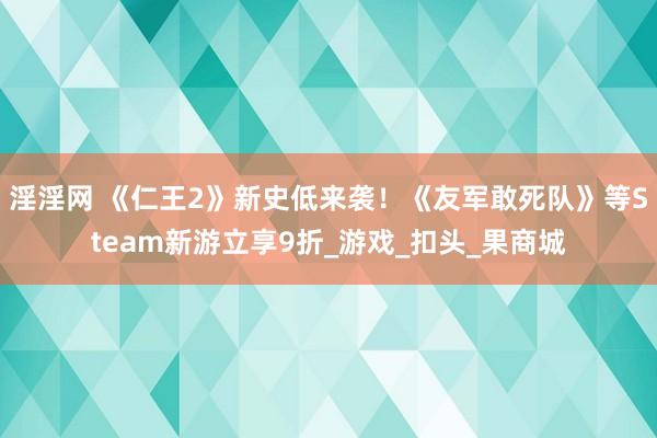 淫淫网 《仁王2》新史低来袭！《友军敢死队》等Steam新游立享9折_游戏_扣头_果商城