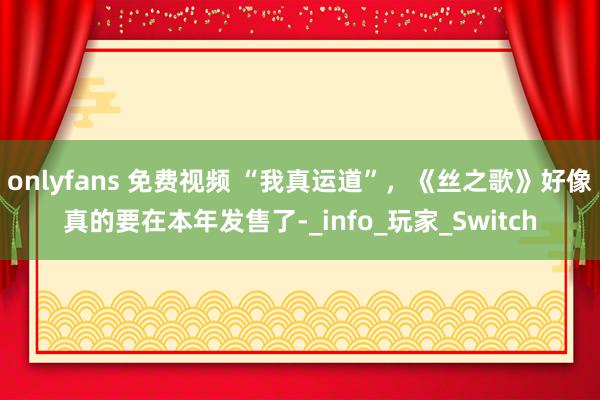 onlyfans 免费视频 “我真运道”，《丝之歌》好像真的要在本年发售了-_info_玩家_Switch