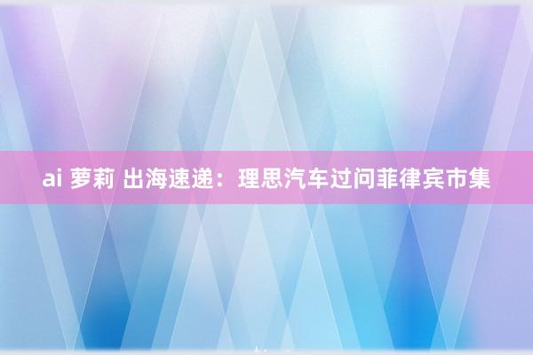 ai 萝莉 出海速递：理思汽车过问菲律宾市集