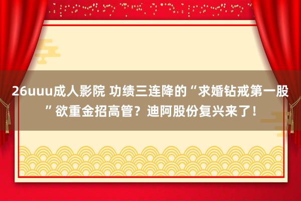 26uuu成人影院 功绩三连降的“求婚钻戒第一股”欲重金招高管？迪阿股份复兴来了！