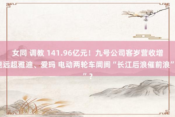 女同 调教 141.96亿元！九号公司客岁营收增速远超雅迪、爱玛 电动两轮车阛阓“长江后浪催前浪”？