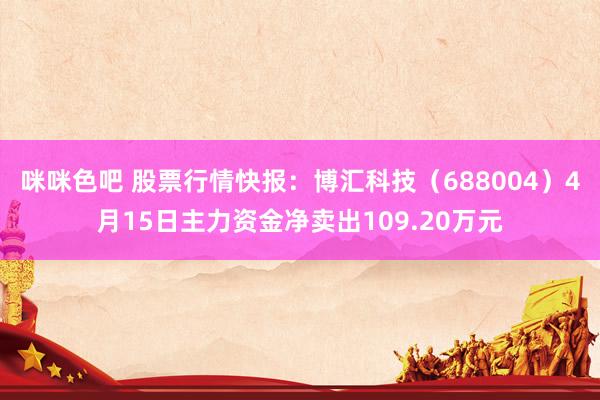 咪咪色吧 股票行情快报：博汇科技（688004）4月15日主力资金净卖出109.20万元