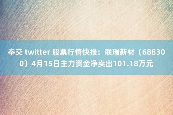 拳交 twitter 股票行情快报：联瑞新材（688300）4月15日主力资金净卖出101.18万元