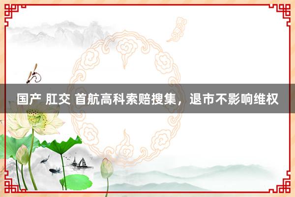 国产 肛交 首航高科索赔搜集，退市不影响维权