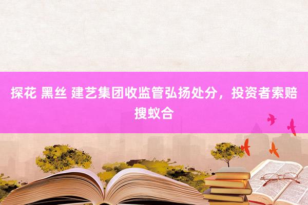 探花 黑丝 建艺集团收监管弘扬处分，投资者索赔搜蚁合