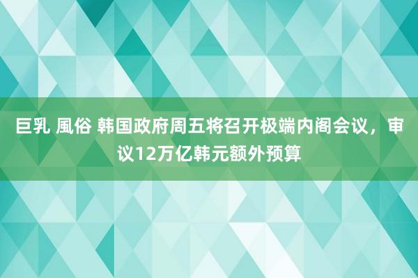巨乳 風俗 韩国政府周五将召开极端内阁会议，审议12万亿韩元额外预算