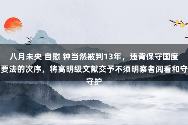 八月未央 自慰 钟当然被判13年，违背保守国度秘要法的次序，将高明级文献交予不须明察者阅看和守护