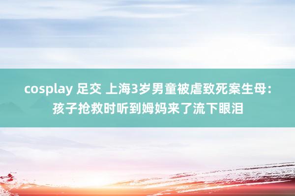 cosplay 足交 上海3岁男童被虐致死案生母：孩子抢救时听到姆妈来了流下眼泪