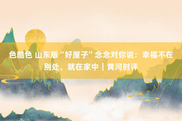 色酷色 山东版“好屋子”念念对你说：幸福不在别处，就在家中｜黄河时评