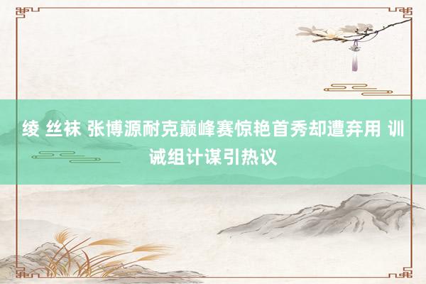 绫 丝袜 张博源耐克巅峰赛惊艳首秀却遭弃用 训诫组计谋引热议