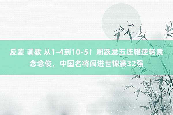 反差 调教 从1-4到10-5！周跃龙五连鞭逆转袁念念俊，中国名将闯进世锦赛32强