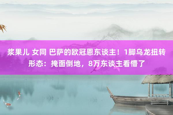 浆果儿 女同 巴萨的欧冠恩东谈主！1脚乌龙扭转形态：掩面倒地，8万东谈主看懵了