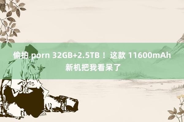 偷拍 porn 32GB+2.5TB ！这款 11600mAh 新机把我看呆了