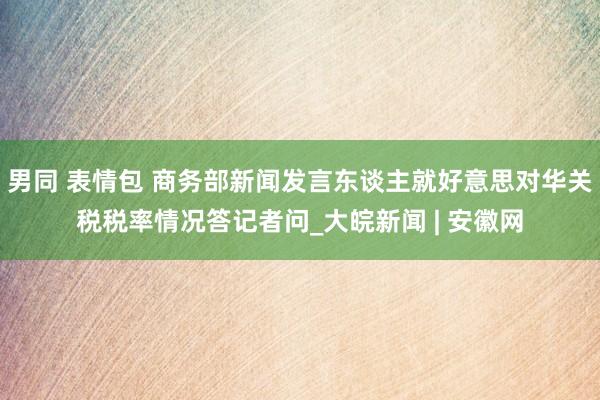男同 表情包 商务部新闻发言东谈主就好意思对华关税税率情况答记者问_大皖新闻 | 安徽网