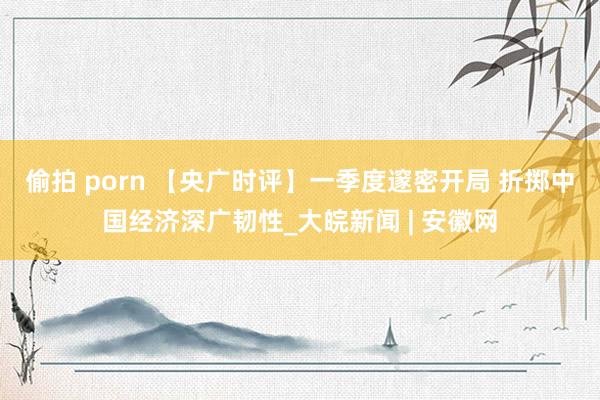 偷拍 porn 【央广时评】一季度邃密开局 折掷中国经济深广韧性_大皖新闻 | 安徽网