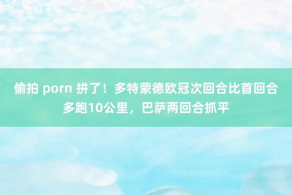 偷拍 porn 拼了！多特蒙德欧冠次回合比首回合多跑10公里，巴萨两回合抓平