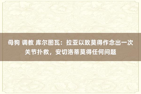 母狗 调教 库尔图瓦：拉亚以致莫得作念出一次关节扑救，安切洛蒂莫得任何问题