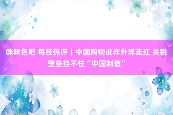 咪咪色吧 每经热评︱中国购物讹诈外洋走红 关税壁垒挡不住“中国制造”