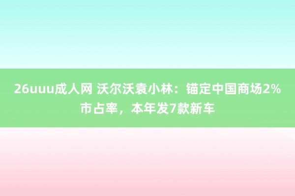 26uuu成人网 沃尔沃袁小林：锚定中国商场2%市占率，本年发7款新车
