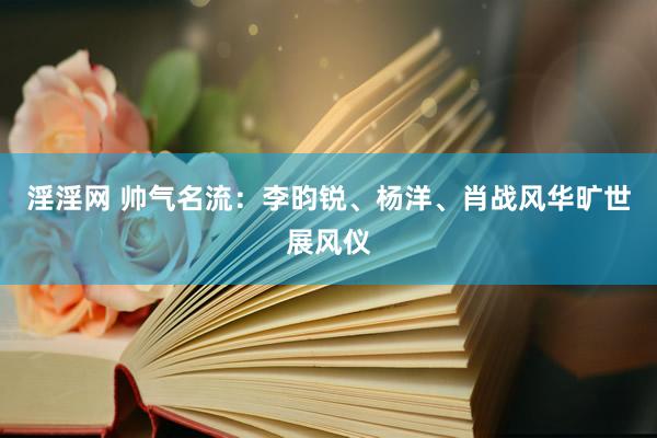 淫淫网 帅气名流：李昀锐、杨洋、肖战风华旷世展风仪