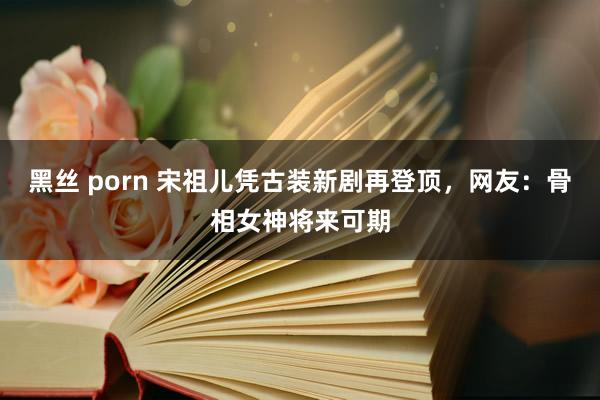 黑丝 porn 宋祖儿凭古装新剧再登顶，网友：骨相女神将来可期