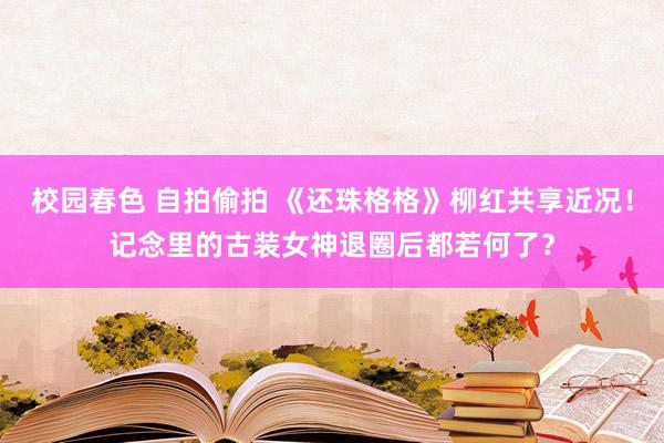 校园春色 自拍偷拍 《还珠格格》柳红共享近况！记念里的古装女神退圈后都若何了？