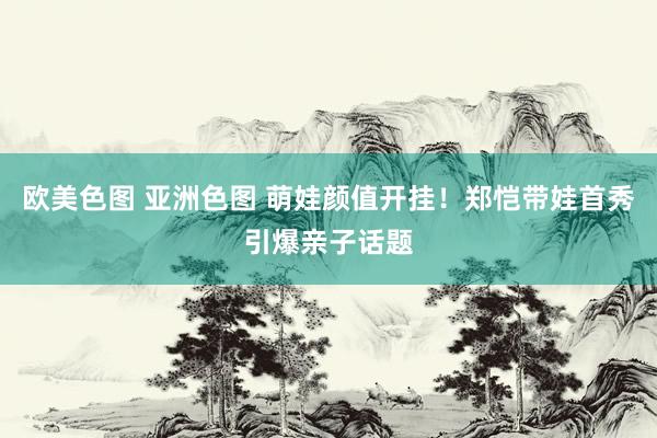 欧美色图 亚洲色图 萌娃颜值开挂！郑恺带娃首秀引爆亲子话题