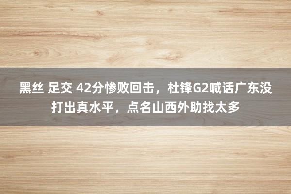 黑丝 足交 42分惨败回击，杜锋G2喊话广东没打出真水平，点名山西外助找太多
