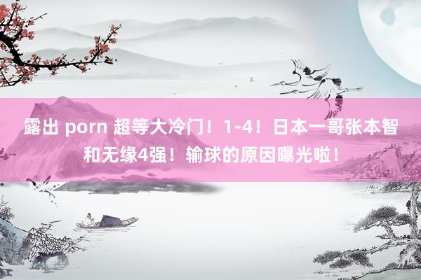 露出 porn 超等大冷门！1-4！日本一哥张本智和无缘4强！输球的原因曝光啦！