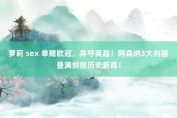 萝莉 sex 单赌欧冠，弃守英超！阿森纳3大利器叠满剑指历史新高！