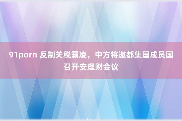 91porn 反制关税霸凌，中方将邀都集国成员国召开安理财会议