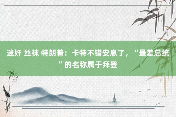 迷奸 丝袜 特朗普：卡特不错安息了，“最差总统”的名称属于拜登