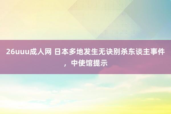 26uuu成人网 日本多地发生无诀别杀东谈主事件，中使馆提示