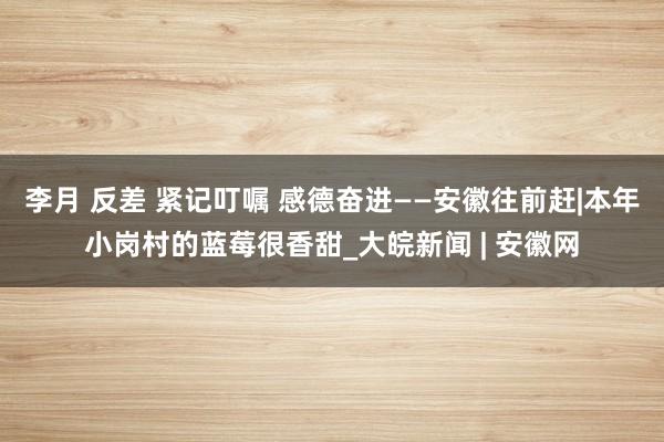 李月 反差 紧记叮嘱 感德奋进——安徽往前赶|本年小岗村的蓝莓很香甜_大皖新闻 | 安徽网