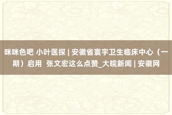 咪咪色吧 小叶医探 | 安徽省寰宇卫生临床中心（一期）启用  张文宏这么点赞_大皖新闻 | 安徽网