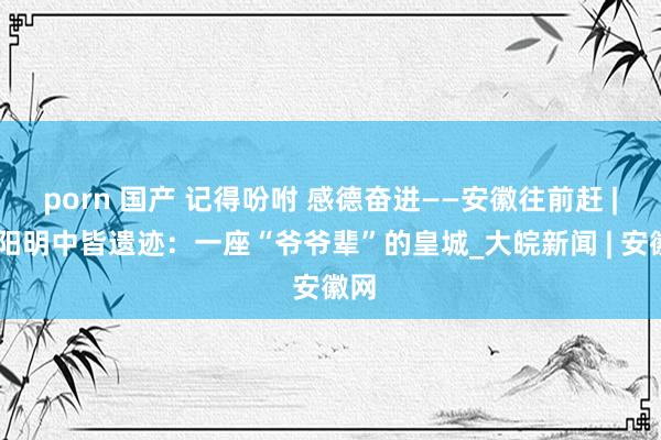 porn 国产 记得吩咐 感德奋进——安徽往前赶 | 凤阳明中皆遗迹：一座“爷爷辈”的皇城_大皖新闻 | 安徽网