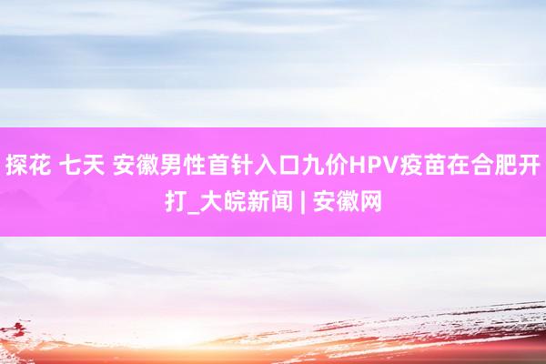 探花 七天 安徽男性首针入口九价HPV疫苗在合肥开打_大皖新闻 | 安徽网