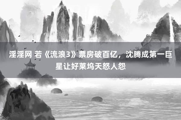 淫淫网 若《流浪3》票房破百亿，沈腾成第一巨星让好莱坞天怒人怨