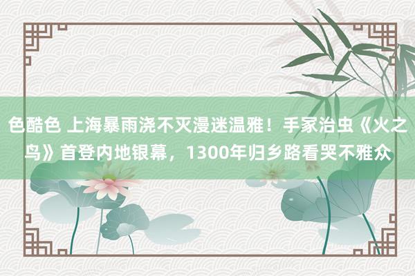 色酷色 上海暴雨浇不灭漫迷温雅！手冢治虫《火之鸟》首登内地银幕，1300年归乡路看哭不雅众